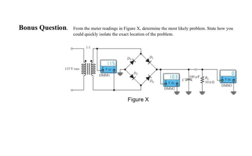 Bonus Question. From the meter readings in Figure X, determine the most likely problem. State how you
could quickly isolate the exact location of the problem.
115 Vrms
1:1
ooooo
relele
115
DMMI
Figure X
D₁
D₁
103
V de
DMM2
100 μF RL
* 10 ΚΩ
V de
DMM3