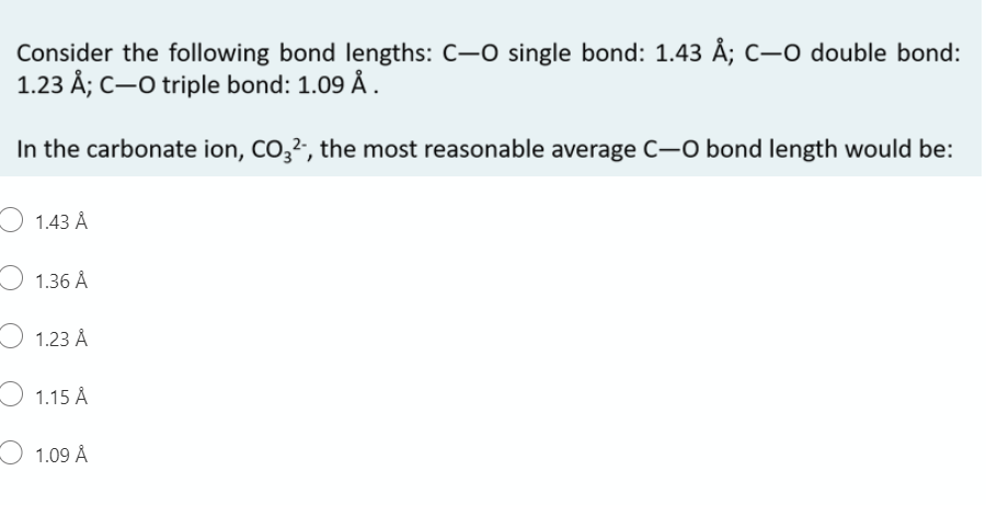 Consider the following bond lengths: C-O single bond: 1.43 Å; C–0 double bond:
1.23 Å; C-O triple bond: 1.09 Å.
In the carbonate ion, CO,2, the most reasonable average C-0 bond length would be:
O 1.43 Å
1.36 Å
1.23 Å
O 1.15 Å
O 1.09 Å
