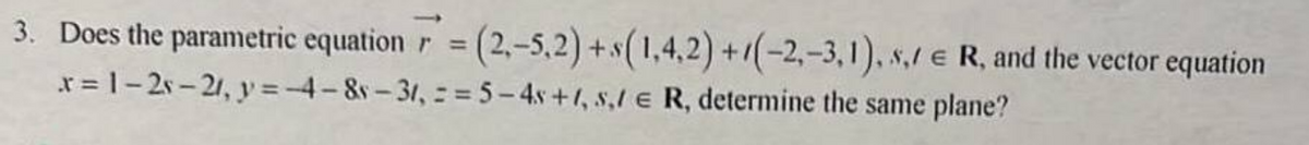 3. Does the parametric equation r = (2,-5,2) + s(1,4,2)+(-2,-3,1), s, R, and the vector equation
x=1-2s-21, y = -4-8-31, == 5-4s +1, s,/ € R, determine the same plane?