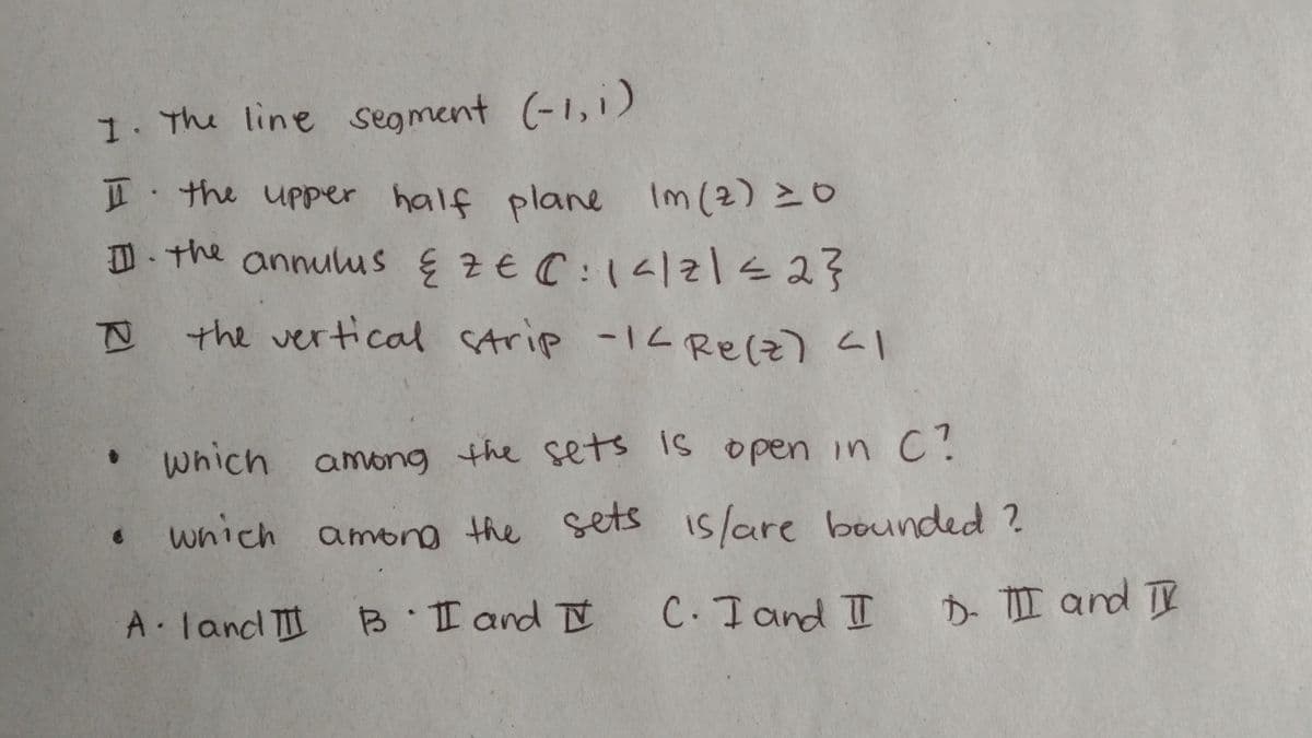 I. The line segment (-1, 1)
I the upper half plane Im (2) = 0
II. The annulus & 2 € 0:14/21 ≤ 2}
I the vertical strip -14 Re(z) <1
which among the sets is open in C?
• which among the sets is/are bounded?
Aland III B I and I C. I and II D. III and II