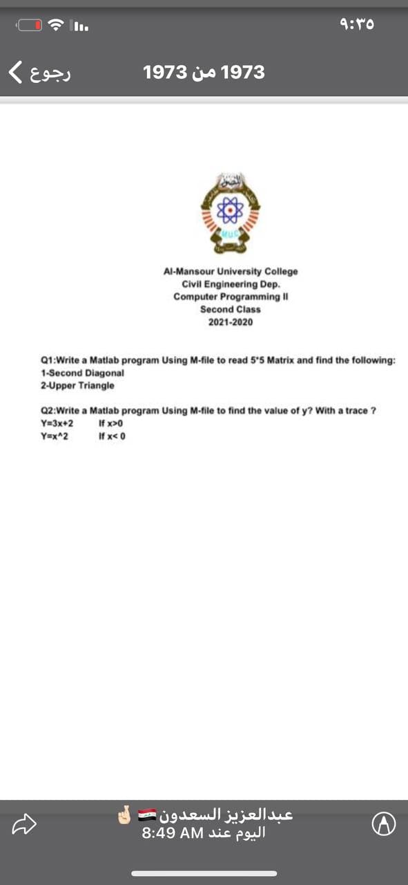 9:r0
1973 js 1973
Al-Mansour University College
Civil Engineering Dep.
Computer Programming II
Second Class
2021-2020
Q1:Write a Matlab program Using M-file to read 5'5 Matrix and find the following:
1-Second Diagonal
2-Upper Triangle
Q2:Write a Matlab program Using M-file to find the value of y? With a trace ?
Y=3x+2
Y=x^2
If x>0
If x< 0
عبدالعزيز السعدون
8:49 AM is P
