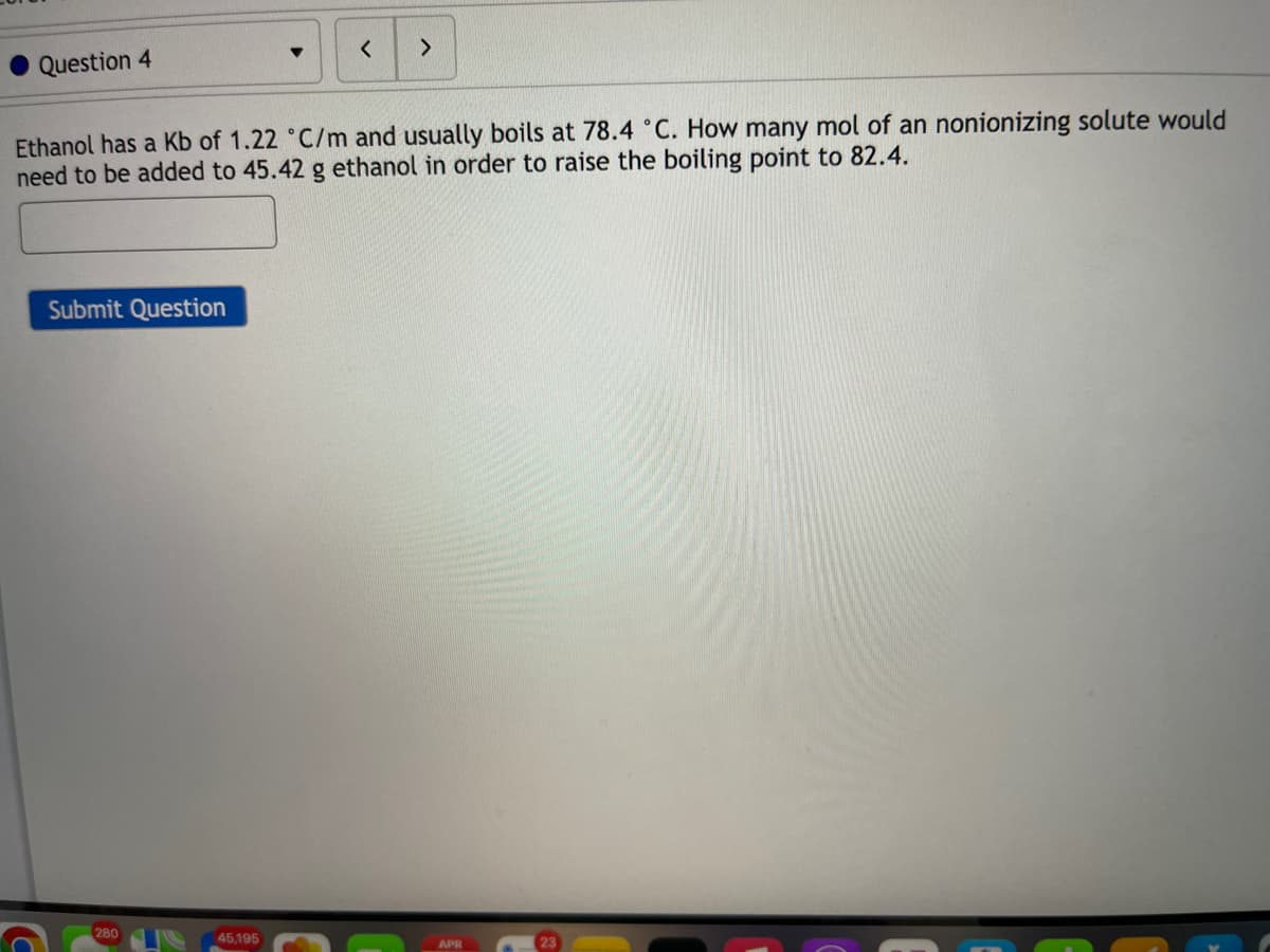 <>
Question 4
Ethanol has a Kb of 1.22 °C/m and usually boils at 78.4 °C. How many mol of an nonionizing solute would
need to be added to 45.42 g ethanol in order to raise the boiling point to 82.4.
Submit Question
280
45,195
APR
