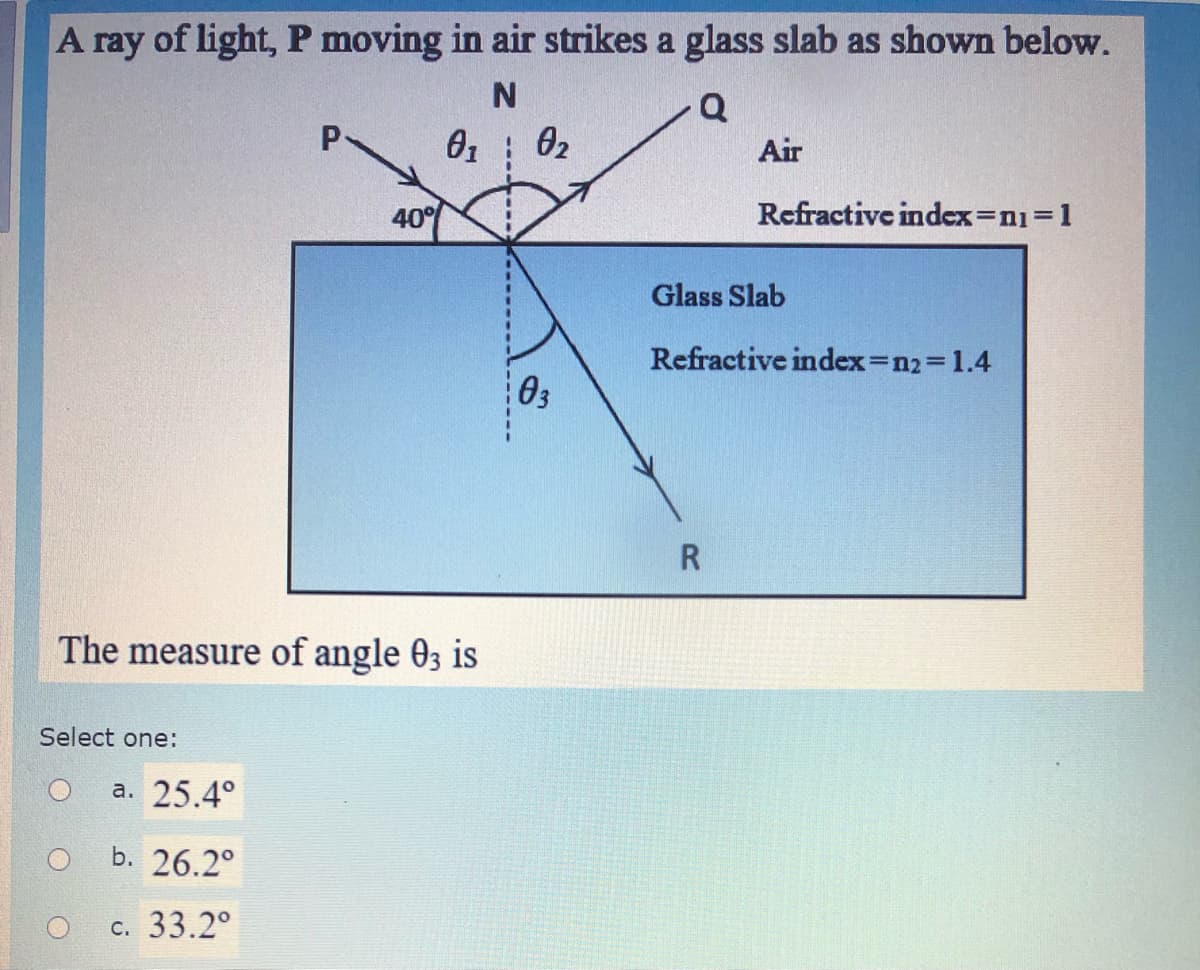 A ray of light, P moving in air strikes a glass slab as shown below.
Q
P.
02
Air
40°
Refractive index=n1%3D1
Glass Slab
Refractive index=123D1.4
03
The measure of angle 03 is
Select one:
а. 25.4°
b. 26.2°
с. 33.2°
