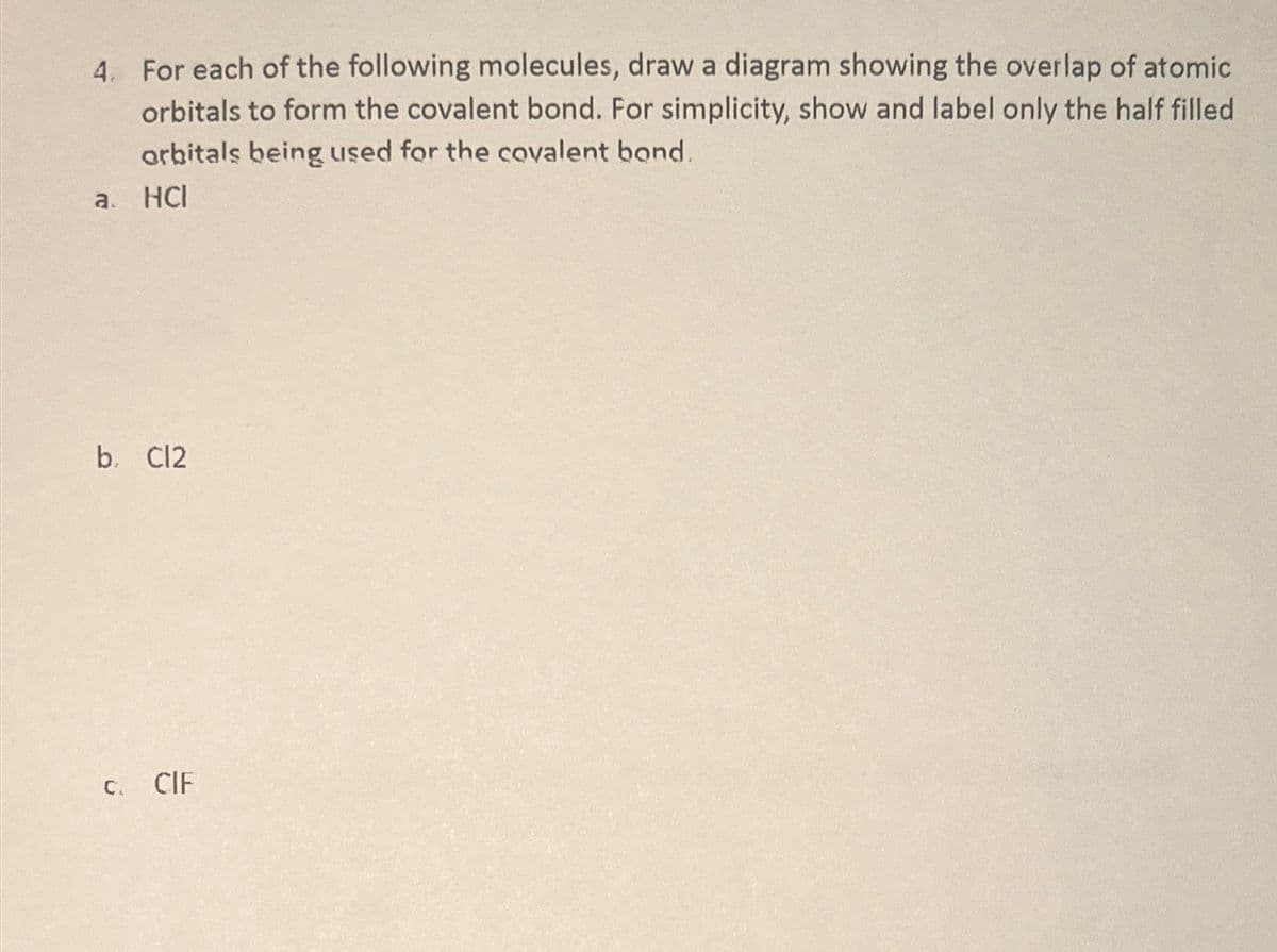 4. For each of the following molecules, draw a diagram showing the overlap of atomic
orbitals to form the covalent bond. For simplicity, show and label only the half filled
orbitals being used for the covalent bond.
a. HCI
b. Cl2
C. CIF