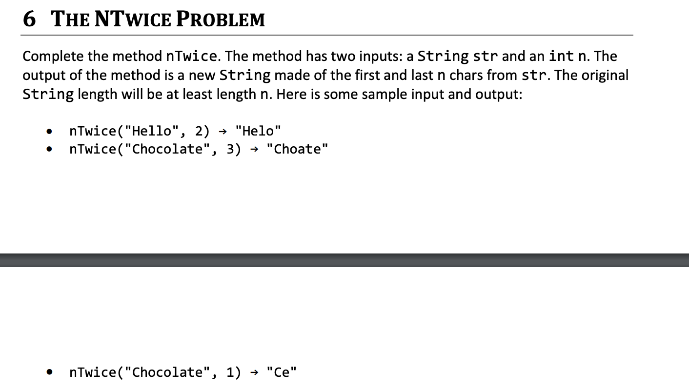 ### 6 The NTwice Problem

Complete the method **nTwice**. The method has two inputs: a **String str** and an **int n**. The output of the method is a new **String** made of the first and last **n** characters from **str**. The original **String** length will be at least length **n**. Here is some sample input and output:

* **nTwice("Hello", 2)** → "Helol"
  - The first 2 characters of "Hello" are "He".
  - The last 2 characters of "Hello" are "lo".
  - The result is "Helo".

* **nTwice("Chocolate", 3)** → "Choate"
  - The first 3 characters of "Chocolate" are "Cho".
  - The last 3 characters of "Chocolate" are "ate".
  - The result is "Choate".

* **nTwice("Chocolate", 1)** → "Ce"
  - The first character of "Chocolate" is "C".
  - The last character of "Chocolate" is "e".
  - The result is "Ce".

In each example, the method **nTwice** combines the specified number of characters from the start and end of the provided string to create the new string.