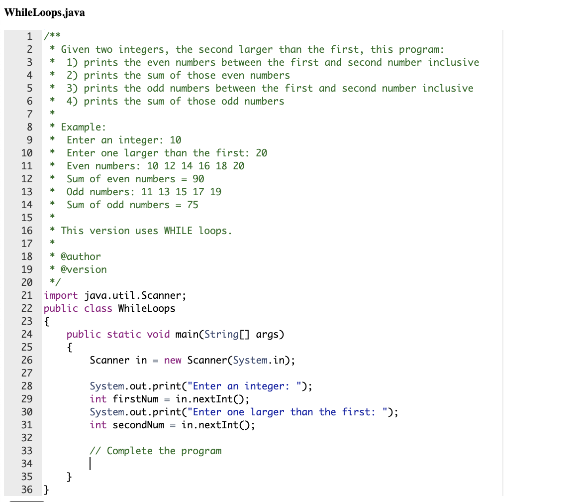 ### WhileLoops.java

```java
/**
 * Given two integers, the second larger than the first, this program:
 *  1) prints the even numbers between the first and second number inclusive
 *  2) prints the sum of those even numbers
 *  3) prints the odd numbers between the first and second number inclusive
 *  4) prints the sum of those odd numbers
 *
 * Example:
 * Enter an integer: 10
 * Enter one larger than the first: 20
 * Even numbers: 10 12 14 16 18 20
 * Sum of even numbers = 90
 * Odd numbers: 11 13 15 17 19
 * Sum of odd numbers = 75
 *
 * This version uses WHILE loops.
 *
 * @author
 * @version
 */
 
import java.util.Scanner;
public class WhileLoops
{
    public static void main(String[] args)
    {
        Scanner in = new Scanner(System.in);
        
        System.out.print("Enter an integer: ");
        int firstNum = in.nextInt();
        System.out.print("Enter one larger than the first: ");
        int secondNum = in.nextInt();
        
        // Complete the program
    }
}
```

### Explanation for Educational Context:

This Java program, `WhileLoops.java`, is designed to perform the following tasks using a WHILE loop:
1. Print all even numbers between two user-entered integers (inclusive).
2. Calculate and print the sum of these even numbers.
3. Print all odd numbers between the same two integers (inclusive).
4. Calculate and print the sum of these odd numbers.

**Example Interaction:**
If the user enters `10` as the first number and `20` as the second number:
- The even numbers between 10 and 20 are: 10, 12, 14, 16, 18, 20.
- The sum of these even numbers is: 10 + 12 + 14 + 16 + 18 + 20 = 90.
- The odd numbers between 10 and 20 are: 11, 13, 15, 17, 19.
- The sum of these odd numbers is: 11 + 13 + 15 + 17 + 19 = 75.

### Implementation Steps:
1. Initialize a `Scanner` object to read user input.
2