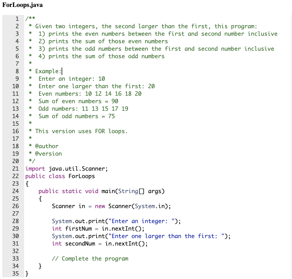 ## ForLoops.java

### Program Description
This Java program performs the following tasks using two integers, where the second integer is larger than the first:
1. Prints the even numbers between the first and second number inclusive.
2. Prints the sum of those even numbers.
3. Prints the odd numbers between the first and second number inclusive.
4. Prints the sum of those odd numbers.

#### Example:
```
Enter an integer: 10
Enter one larger than the first: 20
Even numbers: 10 12 14 16 18 20
Sum of even numbers = 90
Odd numbers: 11 13 15 17 19
Sum of odd numbers = 75
```
This version uses `FOR` loops.

### Code Implementation
```java
/**
 * Given two integers, the second larger than the first, this program:
 * 1) prints the even numbers between the first and second number inclusive
 * 2) prints the sum of those even numbers
 * 3) prints the odd numbers between the first and second number inclusive
 * 4) prints the sum of those odd numbers
 *
 * Example:
 * Enter an integer: 10
 * Enter one larger than the first: 20
 * Even numbers: 10 12 14 16 18 20
 * Sum of even numbers = 90
 * Odd numbers: 11 13 15 17 19 
 * Sum of odd numbers = 75
 *
 * This version uses FOR loops.
 *
 * @author 
 * @version 
 */

import java.util.Scanner;
public class ForLoops
{
    public static void main(String[] args)
    {
        Scanner in = new Scanner(System.in);
        
        System.out.print("Enter an integer: ");
        int firstNum = in.nextInt();
        System.out.print("Enter one larger than the first: ");
        int secondNum = in.nextInt();
        
        // Complete the program
    }
}
```

### Explanation
- The program begins by importing the `Scanner` class, allowing for user input.
- The `ForLoops` class is defined, and within it, the `main` method is implemented to contain the core logic.
- The user is prompted to enter two integers using the `Scanner` object.
- The program's logic to calculate and print the even and odd numbers between the two user-provided integers, along with their respective