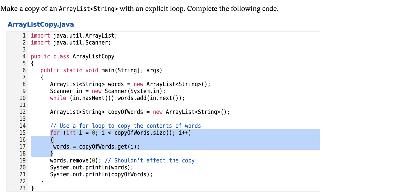 Make a copy of an ArrayList<String> with an explicit loop. Complete the following code.
ArrayListCopy.java
1 import java.util.ArrayList;
2 import java.util.Scanner;
3
4 public class ArrayListCopy
5 {
public static void main(String[] args)
{
ArrayList<String> words = new ArrayList<String>();
Scanner in = new Scanner(System.in);
while (in.hasNext()) words.add(in.next());
7
8
10
11
12
13
ArrayList<String> copy0fWords = new ArrayList<String>();
// Use a for loop to copy the contents of words
for (int i = 0; i < copy0fWords.size(); i++)
{
words =
14
15
16
17
copy0fWords.get (i);
18
19
20
}
words.remove(0); // Shouldn't affect the copy
System.out.println(words);
System.out.println(copy0fWords);
}
21
22
23 }
