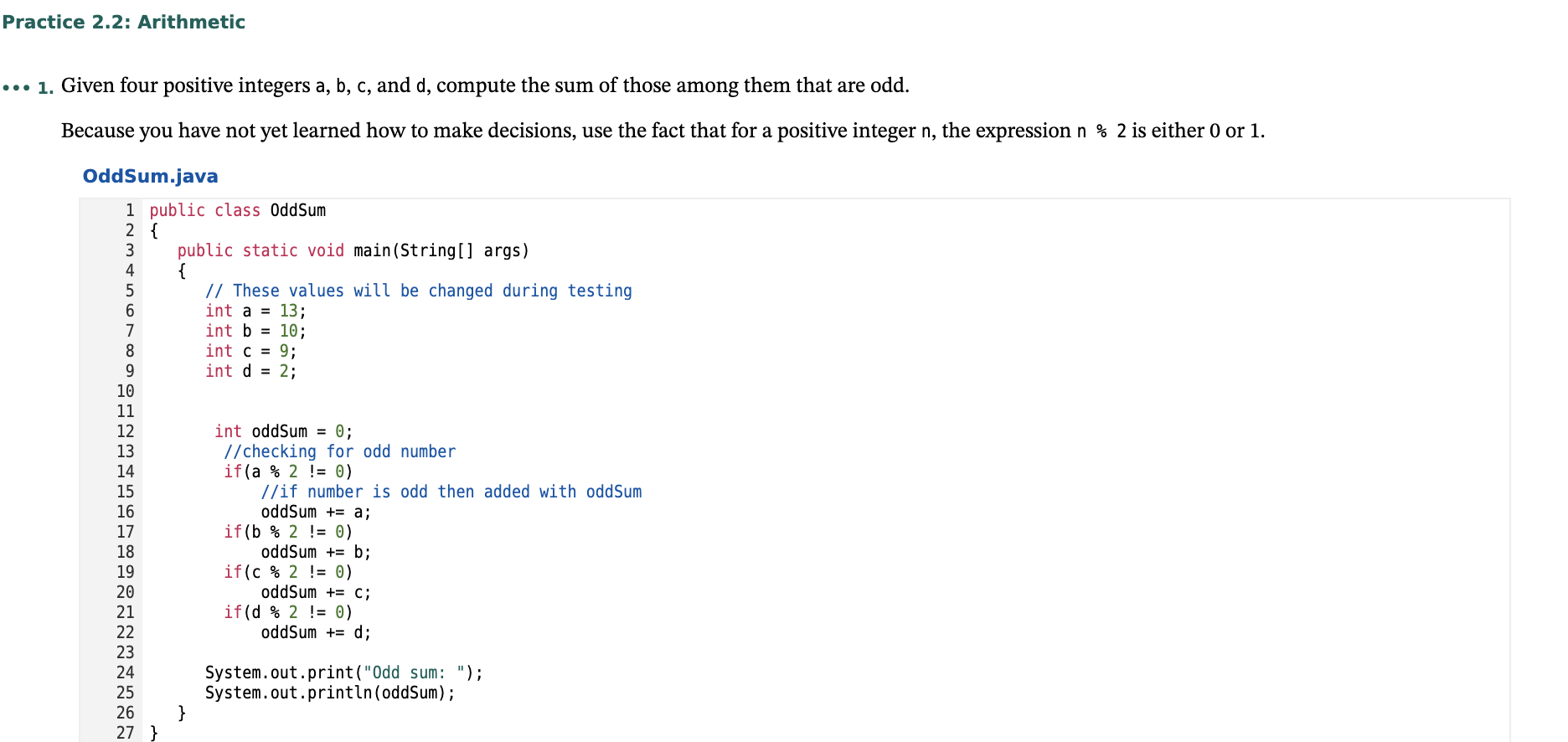 ## Practice 2.2: Arithmetic

### Objective:
1. Given four positive integers \(a\), \(b\), \(c\), and \(d\), compute the sum of those among them that are odd.

### Concept:
Because you have not yet learned how to make decisions, use the fact that for a positive integer \(n\), the expression \(n \% 2\) is either 0 or 1.

### Code Example: OddSum.java

```java
public class OddSum
{
    public static void main(String[] args)
    {
        // These values will be changed during testing
        int a = 13;
        int b = 10;
        int c = 9;
        int d = 2;

        int oddSum = 0;
        // Checking for odd number
        if(a % 2 != 0)
            // If number is odd then add it to oddSum
            oddSum += a;
        if(b % 2 != 0)
            oddSum += b;
        if(c % 2 != 0)
            oddSum += c;
        if(d % 2 != 0)
            oddSum += d;

        System.out.print("Odd sum: ");
        System.out.println(oddSum);
    }
}
```

### Explanation:

1. **Initialization**:
   - Four integers \(a\), \(b\), \(c\), and \(d\) are initialized with values 13, 10, 9, and 2 respectively.

2. **OddSum Calculation**:
   - A variable `oddSum` is initialized to 0.
   - The `if` statements check if the given integer is odd by using the modulus operator `%`.
   - For each odd number (i.e., where \(n \% 2\) is not equal to 0), the value is added to `oddSum`.

3. **Output**:
   - The sum of all odd integers among \(a\), \(b\), \(c\), and \(d\) is printed.

This program provides a simple method to sum up odd integers from a set of four numbers using basic arithmetic and modulus operator for determining odd numbers.