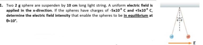 1. Two 2 g sphere are suspenden by 10 cm long light string. A uniform electric field is
applied in the x-direction. If the spheres have charges of -5x10* C and +5x10° C,
determine the electric field intensity that enable the spheres to be in equilibrium at
0=10°.
