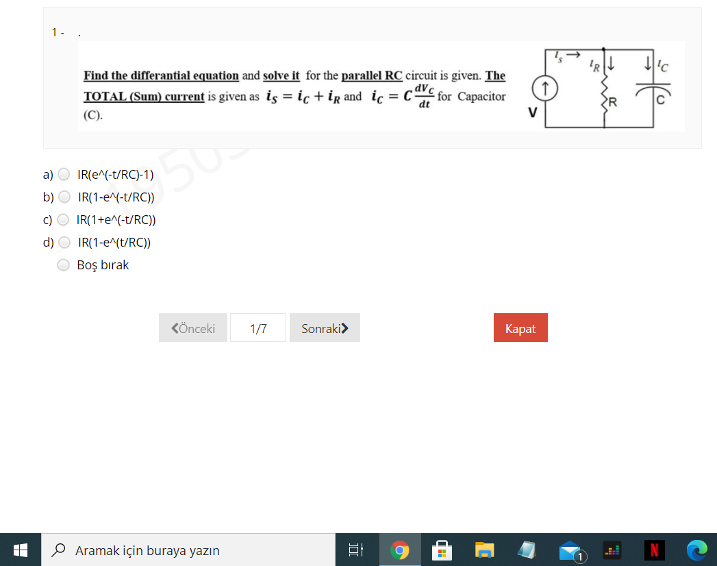 1-
Find the differantial equation and solve it for the parallel RC circuit is given. The
'R
TOTAL (Sum) current is given as is = ic + ig and ic = C
dVc
for Capacitor
dt
(C).
R
V
a) O IR(e^(-t/RC)-1)
b) O IR(1-e^(-t/RC))
350
c) O IR(1+e^(-t/RC))
d) O IR(1-e^(t/RC))
O Boş bırak
KÖnceki
1/7
Sonraki>
Kаpat
Aramak için buraya yazın
