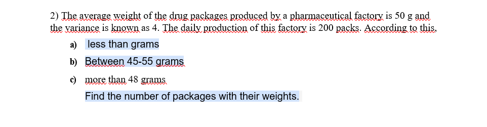 2) The average weight of the drug packages produced by a pharmaceutical factory is 50 g and
the variance is known as 4. The daily production of this factory is 200 packs. According to this.
a) less than grams
b) Between 45-55 grams
c) more than 48 grams
Find the number of packages with their weights.
