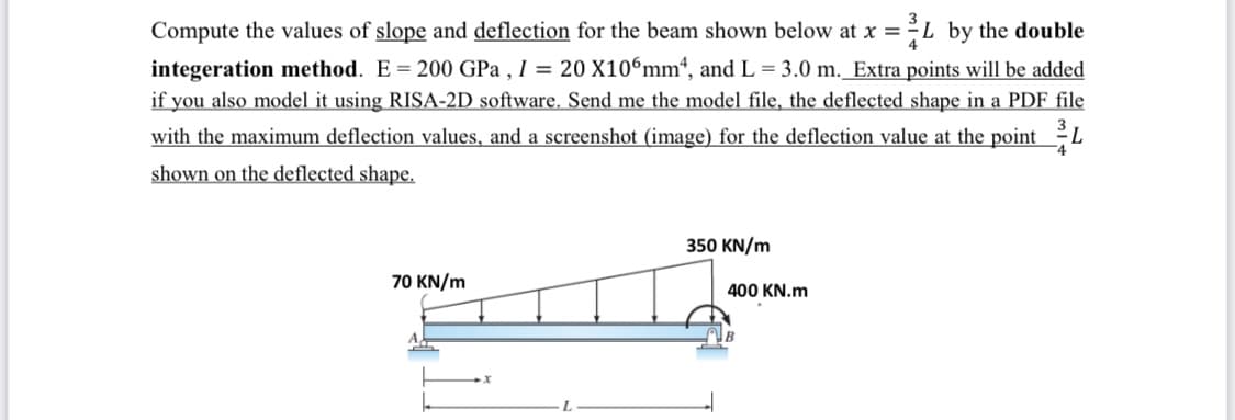 L by the double
integeration method. E = 200 GPa , I = 20 X10ʻmm“, and L = 3.0 m._Extra points will be added
if you also model it using RISA-2D software. Send me the model file, the deflected shape in a PDF file
Compute the values of slope and deflection for the beam shown below at x =
with the maximum deflection values, and a screenshot (image) for the deflection value at the pointL
shown on the deflected shape.
350 KN/m
70 KN/m
400 KN.m
