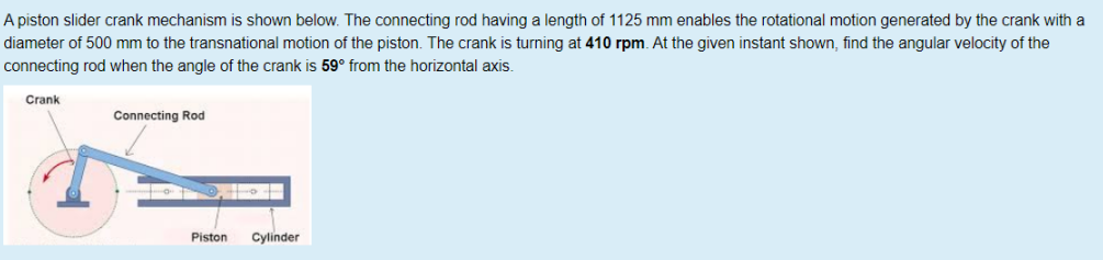 A piston slider crank mechanism is shown below. The connecting rod having a length of 1125 mm enables the rotational motion generated by the crank with a
diameter of 500 mm to the transnational motion of the piston. The crank is turning at 410 rpm. At the given instant shown, find the angular velocity of the
connecting rod when the angle of the crank is 59° from the horizontal axis.
Crank
Connecting Rod
Piston
Cylinder
