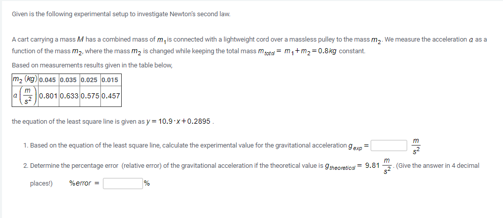 Given is the following experimental setup to investigate Newton's second law.
A cart carrying a mass M has a combined mass of m, is connected with a lightweight cord over a massless pulley to the mass m,. We measure the acceleration a as a
function of the mass m,, where the mass m, is changed while keeping the total mass motal = m,+m,=0.8kg constant.
Based on measurements results given in the table below,
m2 (kg) 0.045 0.035 0.025 0.015
m
0.801 0.633 0.575 0.457
the equation of the least square line is given as y = 10.9 x+0.2895.
m
1. Based on the equation of the least square line, calculate the experimental value for the gravitational acceleration gern
2. Determine the percentage error (relative error) of the gravitational acceleration if the theoretical value is gheoretical = 9.81
m
(Give the answer in 4 decimal
places!)
%error =
