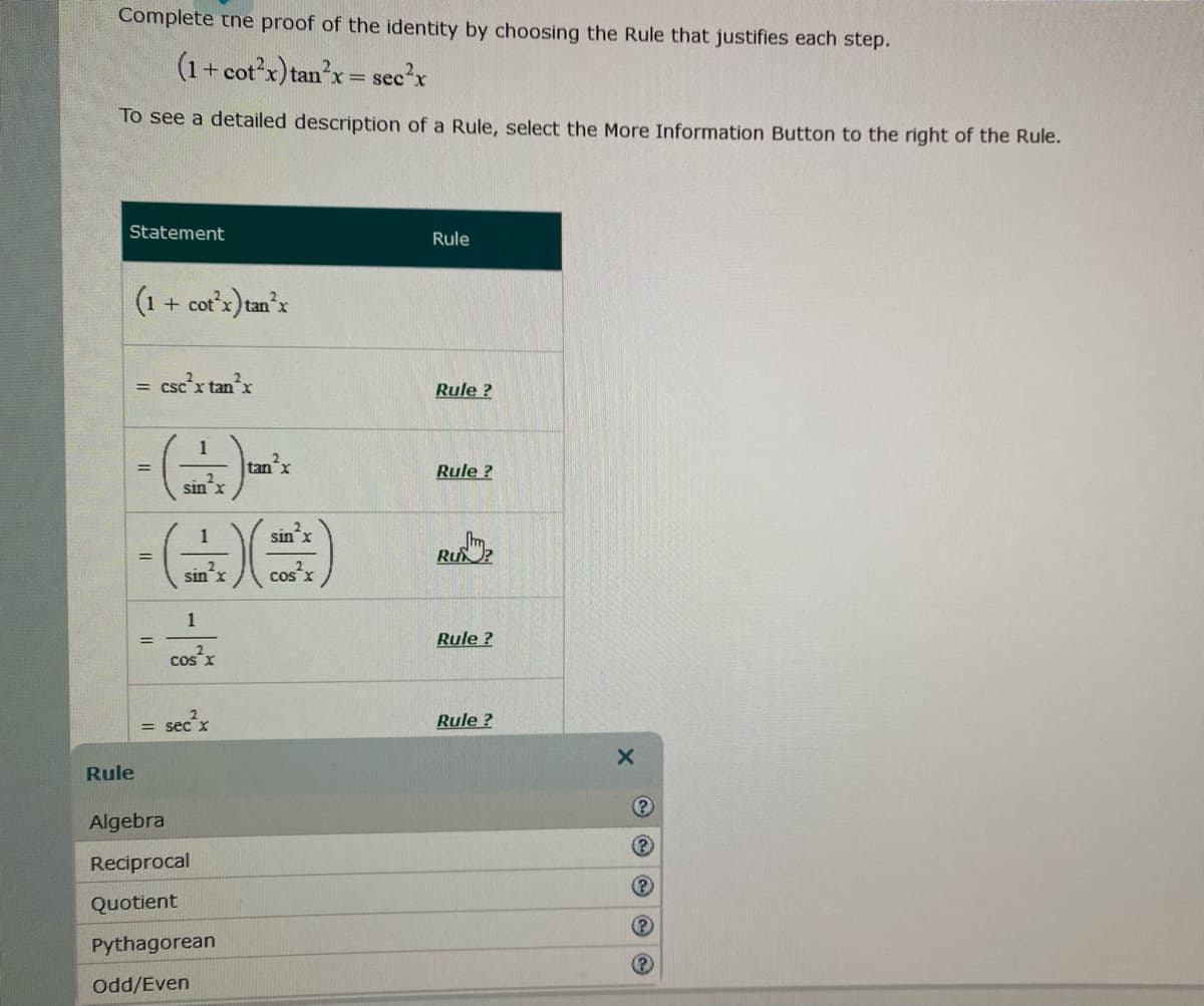 Complete tne proof of the identity by choosing the Rule that justifies each step.
(1+ cot'x) tan'x=
see'x
To see a detailed description of a Rule, select the More Information Button to the right of the Rule.
Statement
Rule
(1 + cot'x) tan'x
csc'x tanx
Rule ?
= CSC X
1
tanx
%3D
Rule ?
sin
1
sinx
Ru?
sin x
cos'x
1
Rule ?
cos
Rule ?
= sec
Rule
Algebra
Reciprocal
Quotient
(P
Pythagorean
(P
Odd/Even
