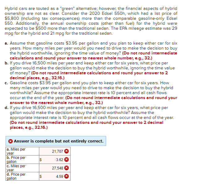 Hybrid cars are touted as a "green" alternative; however, the financial aspects of hybrid
ownership are not as clear. Consider the 2020 Edsel 550h, which had a list price of
$5,800 (including tax consequences) more than the comparable gasoline-only Edsel
550. Additionally, the annual ownership costs (other than fuel) for the hybrid were
expected to be $500 more than the traditional sedan. The EPA mileage estimate was 29
mpg for the hybrid and 21 mpg for the traditional sedan.
a. Assume that gasoline costs $3.95 per gallon and you plan to keep either car for six
years. How many miles per year would you need to drive to make the decision to buy
the hybrid worthwhile, ignoring the time value of money? (Do not round intermediate
calculations and round your answer to nearest whole number, e.g., 32.)
b. If you drive 16,500 miles per year and keep either car for six years, what price per
gallon would make the decision to buy the hybrid worthwhile, ignoring the time value
of money? (Do not round intermediate calculations and round your answer to 2
decimal places, e.g., 32.16.)
c. Gasoline costs $3.95 per gallon and you plan to keep either car for six years. How
many miles per year would you need to drive to make the decision to buy the hybrid
worthwhile? Assume the appropriate interest rate is 10 percent and all cash flows
occur at the end of the year. (Do not round intermediate calculations and round your
answer to the nearest whole number, e.g., 32.)
d. If you drive 16,500 miles per year and keep either car for six years, what price per
gallon would make the decision to buy the hybrid worthwhile? Assume the
appropriate interest rate is 10 percent and all cash flows occur at the end of the year.
(Do not round intermediate calculations and round your answer to 2 decimal
places, e.g., 32.16.)
Answer is complete but not entirely correct.
a. Miles per
year
b. Price per
gallon
c. Miles per
year
d. Price per
gallon
$
$
21,707
3.62
27,548
4.59