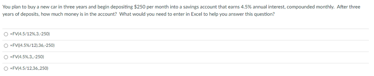 You plan to buy a new car in three years and begin depositing $250 per month into a savings account that earns 4.5% annual interest, compounded monthly. After three
years of deposits, how much money is in the account? What would you need to enter in Excel to help you answer this question?
O=FV(4.5/12%,3,-250)
O=FV((4.5%/12),36,-250)
O=FV(4.5%,3,,-250)
O=FV(4.5/12,36,,250)