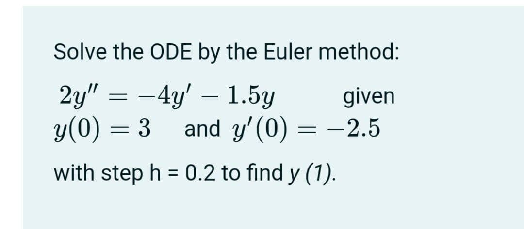 Solve the ODE by the Euler method:
2y" = -4y' – 1.5y
y(0) = 3
given
and y'(0) = -2.5
with step h = 0.2 to find y (1).
