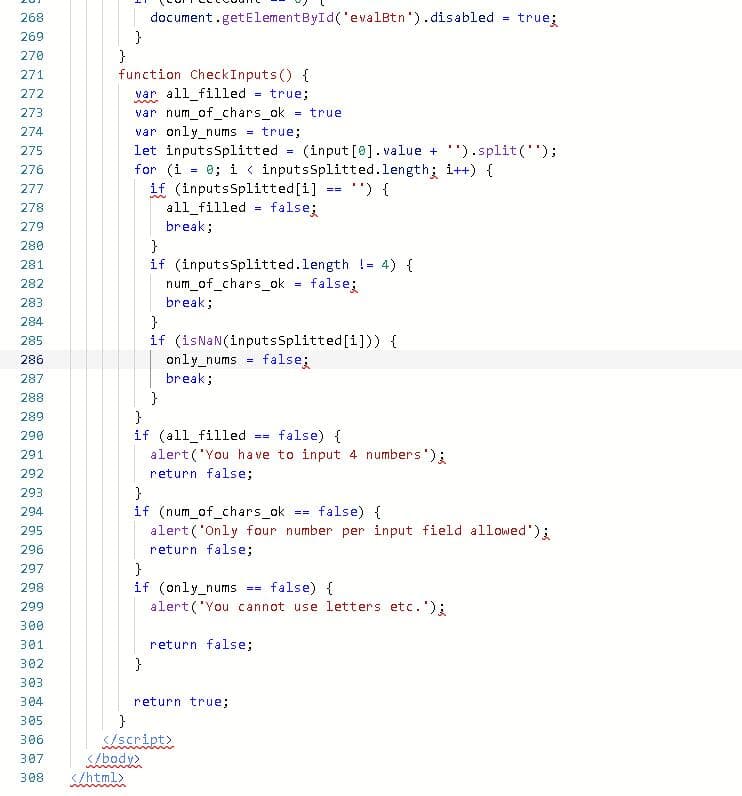 document.getElementById('evalBtn').disabled
}
}
function CheckInputs() {
var all_filled
var num_of_chars_ok
var only_nums
let inputsSplitted
for (i = 0; i < inputsSplitted.length; i++) {
if (inputsSplitted[i]
all_filled
break;
268
true;
269
270
271
272
true;
=
273
= true
274
true;
275
(input [0]. value + '").split();
=
276
") {
277
==
278
false;
279
}
if (inputsSplitted.length != 4) {
num_of_chars_ok
280
281
282
false;
283
break;
}
if (isNaN(inputsSplitted[i])) {
only_nums
break;
284
285
286
false;
287
}
}
if (all_filled
alert('You ha ve to input 4 numbers');
288
289
290
false) {
==
291
292
return false;
}
if (num_of_chars_ok = false) {
alert('Only four number per input field allowed');
return false;
293
294
295
296
}
if (only_nums
alert('You cannot use letters etc. ');
297
298
false) {
==
299
300
301
return false;
302
}
303
304
return true;
305
}
S/script>
</body>
306
307
308
</html>
