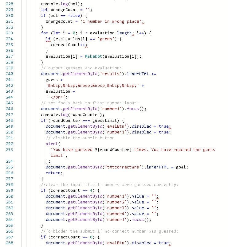 228
console.log(bol);
let orangeCount
if (bol
229
230
false) {
==
231
'1 number in wrong place'
orangeCount
}
for (let i
if (evaluation [i]
correctCount++;
}
evaluation [i]
}
232
= 0; i < evaluation.length; i++) {
'green ') {
233
234
==
235
236
MakeDot (evaluation [i]);
237
238
// output guesses and evaluation:
document.getElementById('results').innerHTML +=
239
240
241
guess +
'ånbsp;ånbsp;&nbsp;&nbsp;&nbsp;&nbsp; +
evaluation +
242
243
</br>';
// set focus back to first number input:
document.getElementById('number 1').focus();
console.log(roundCounter);
if (roundCounter
document.getElementById('evalBtn').disabled =
document.getElementById('number 1').disabled
// disable the submit button
alert(
*You have guessed ${roundCounter} times. You have reached the guess
limit,
244
245
246
247
248
guessLimit) {
===
249
true;
250
true;
251
252
253
) ;
document.getElementById('txtcorrectans').innerHTML
254
255
goal;
256
return;
}
/clear the input if all numbers were guessed correctly:
if (correctCount
document.getElementById('number 1').value
document.getElementById('number 2'). value
257
258
= 4) {
259
==
260
261
document.getElementById('number3').value
document.getElementById('number4').value
document.getElementById('number 1').focus ();
}
//forbidden the submit if no correct number was guessed:
if (correctCount
document.getElementById('evalBtn').disabled true;
262
=
263
264
265
266
267
a) {
268
