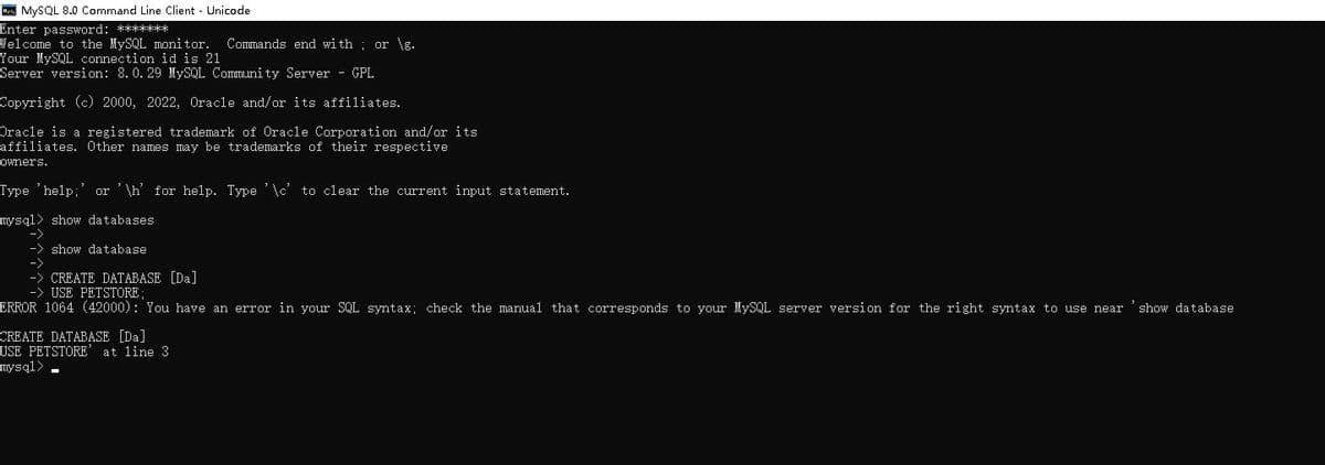 My MySQL 8.0 Command Line Client Unicode.
Enter password: *******
Welcome to the MySQL monitor. Commands end with or \g.
Your MySQL connection id is 21
Server version: 8.0.29 MySQL Community Server - GPL
Copyright (c) 2000, 2022, Oracle and/or its affiliates.
Oracle is a registered trademark of Oracle Corporation and/or its
affiliates. Other names may be trademarks of their respective
owners.
Type 'help;' or '\h' for help. Type '\c' to clear the current input statement.
mysql> show databases
show database
-> CREATE DATABASE [Da]
-> USE PETSTORE;
ERROR 1064 (42000): You have an error in your SQL syntax; check the manual that corresponds to your MySQL server version for the right syntax to use near 'show database
CREATE DATABASE [Da]
USE PETSTORE' at line 3
mysql>