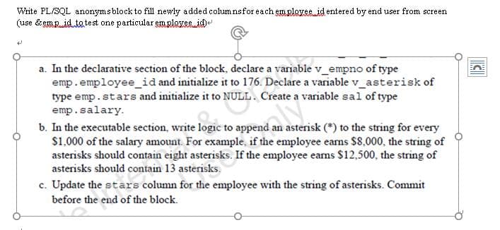 Write PL/SQL anonymsblock to fill newly added columnsfor each employee id entered by end user from screen
(use & empid te test one particular em rlozse.id)
a. In the declarative section of the block, declare a variable v_empno of type
emp.employee_id and initialize it to 176. Declare a variable v_asterisk of
type emp.stars and initialize it to NULL. Create a variable sal of type
emp.salary.
b. In the executable section, write logic to append an asterisk (*) to the string for every
$1,000 of the salary amount. For example, if the employee eams $8,000, the string of
asterisks should contain eight asterisks. If the employee eams $12,500, the string of
asterisks should contain 13 asterisks.
c. Update the stars column for the employee with the string of asterisks. Commit
before the end of the block.
