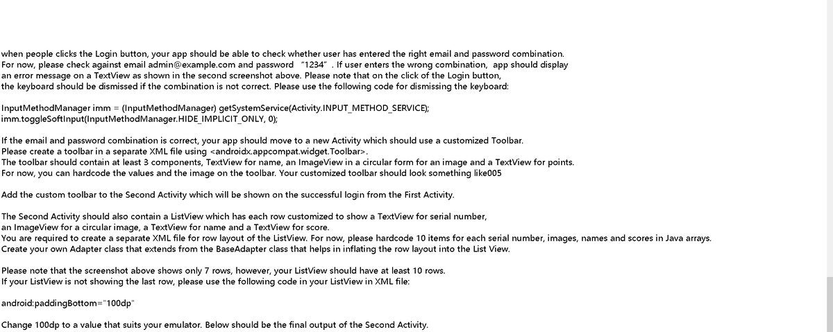 when people clicks the Login button, your app should be able to check whether user has entered the right email and password combination.
For now, please check against email admin@example.com and password "1234" . If user enters the wrong combination, app should display
an error message on a TextView as shown in the second screenshot above. Please note that on the click of the Login button,
the keyboard should be dismissed if the combination is not correct. Please use the following code for dismissing the keyboard:
Input Method Manager imm = (Input Method Manager) getSystemService(Activity.INPUT_METHOD_SERVICE);
imm.toggleSoftInput(InputMethod Manager.HIDE_IMPLICIT_ONLY, 0);
If the email and password combination is correct, your app should move to a new Activity which should use a customized Toolbar.
Please create a toolbar in a separate XML file using <androidx.appcompat.widget. Toolbar>.
The toolbar should contain at least 3 components, TextView for name, an ImageView in a circular form for an image and a TextView for points.
For now, you can hardcode the values and the image on the toolbar. Your customized toolbar should look something like005
Add the custom toolbar to the Second Activity which will be shown on the successful login from the First Activity.
The Second Activity should also contain a ListView which has each row customized to show a TextView for serial number,
an ImageView for a circular image, a TextView for name and a TextView for score.
You are required to create a separate XML file for row layout of the ListView. For now, please hardcode 10 items for each serial number, images, names and scores in Java arrays.
Create your own Adapter class that extends from the BaseAdapter class that helps in inflating the row layout into the List View.
Please note that the screenshot above shows only 7 rows, however, your ListView should have at least 10 rows.
If your ListView is not showing the last row, please use the following code in your ListView in XML file:
android:paddingBottom="100dp"
Change 100dp to a value that suits your emulator. Below should be the final output of the Second Activity.