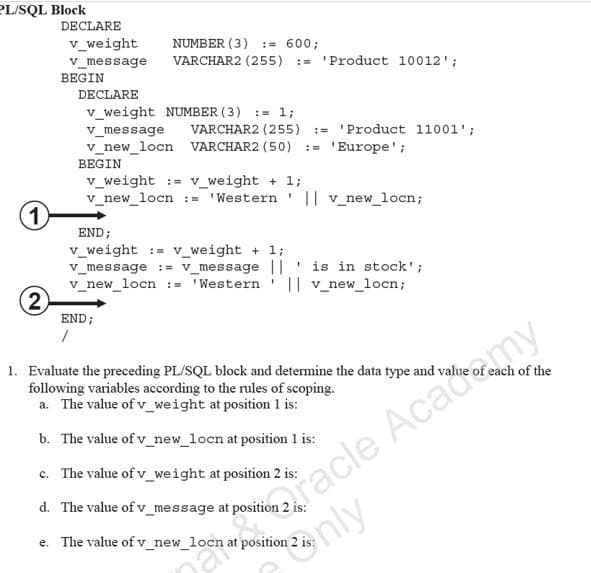 PL/SQL Block
DECLARE
v_weight
NUMBER (3) := 600;
VARCHAR2 (255)
v_message
:= 'Product 10012';
BEGIN
DECLARE
v_weight NUMBER ( 3) := 1;
v_message
VARCHAR2 (255) :- 'Product 11001';
v_new_locn VARCHAR2 (50) := 'Europe';
BEGIN
v_weight := v_weight + 1;
v_new_locn := 'Western ' || v_new_locn;
1)
END;
v_weight := v_weight + 1;
v_message :- v_message || ' is in stock';
v_new_locn := 'Western ' || v_new_locn;
2)
END;
racle Academy
nly
1. Evaluate the preceding PL/SQL block and determine the data type and value
following variables according to the rules of scoping.
a. The value of v_weight at position 1 is:
each of the
b. The value of v_new_locn at position 1 is:
c. The value of v_weight at position 2 is:
d. The value of v_message at position
e. The value of v_new_locn at position .
