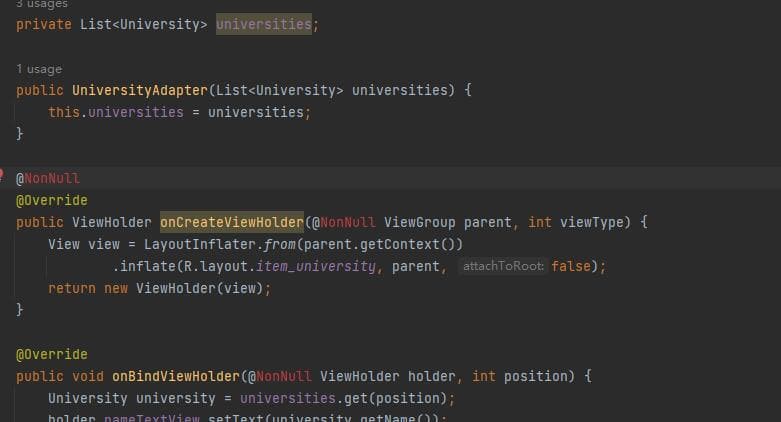 3 usages
private List<University> universities;
1 usage
public University Adapter (List<University> universities) {
this.universities = universities;
}
@NonNull
@Override
public ViewHolder onCreateViewHolder (@NonNull ViewGroup parent, int viewType) {
View view = Layout Inflater.from(parent.getContext())
.inflate (R.layout.item_university, parent, attachToRoot: false);
}
return new ViewHolder (view);
@Override
public void onBindViewHolder (@NonNull ViewHolder holder, int position) {
University university universities.get(position);
holder nameTextView setText (university getName()).