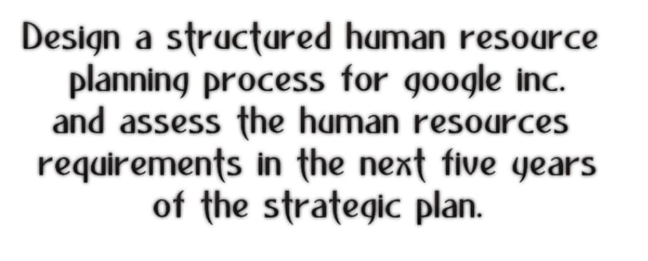 Design a structured human resource
planning process for google inc.
and assess the human resources
requirements in the next five years
of the strategic plan.
