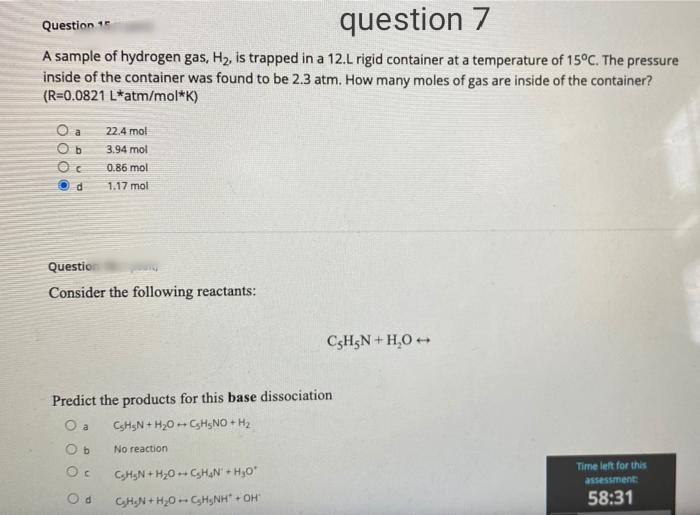 question 7
Question 1
A sample of hydrogen gas, H2, is trapped in a 12.L rigid container at a temperature of 15°C. The pressure
inside of the container was found to be 2.3 atm. How many moles of gas are inside of the container?
(R=0,0821 L*atm/mol*K)
O a
22.4 mol
3.94 mol
0.86 mol
1.17 mol
Questio
Consider the following reactants:
C3H3N + H,O +
Predict the products for this base dissociation
O a
CSHSN + H20 -- CH,NO + H2
O b
No reaction
Time left for this
CHN + H20 -CHN + H,0
assessment:
O d
CHN + H,0 CH,NH" + OH
58:31
