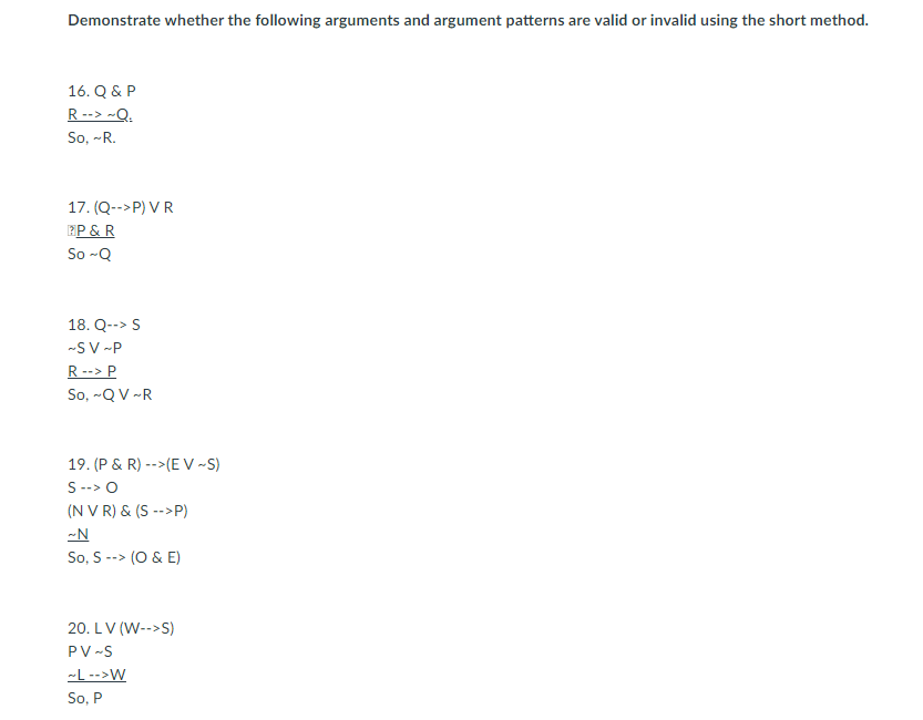 Demonstrate whether the following arguments and argument patterns are valid or invalid using the short method.
16. Q & P
R --> ~Q.
So, -R.
17. (Q-->P) VR
EP & R
So -Q
18. Q--> S
-S V -P
R--> P
So, -Q V -R
19. (P & R) -->(E V -S)
S --> O
(N V R) & (S -->P)
-N
So, S --> (O & E)
20. LV (W-->S)
PV -S
-L -->W
So, P
