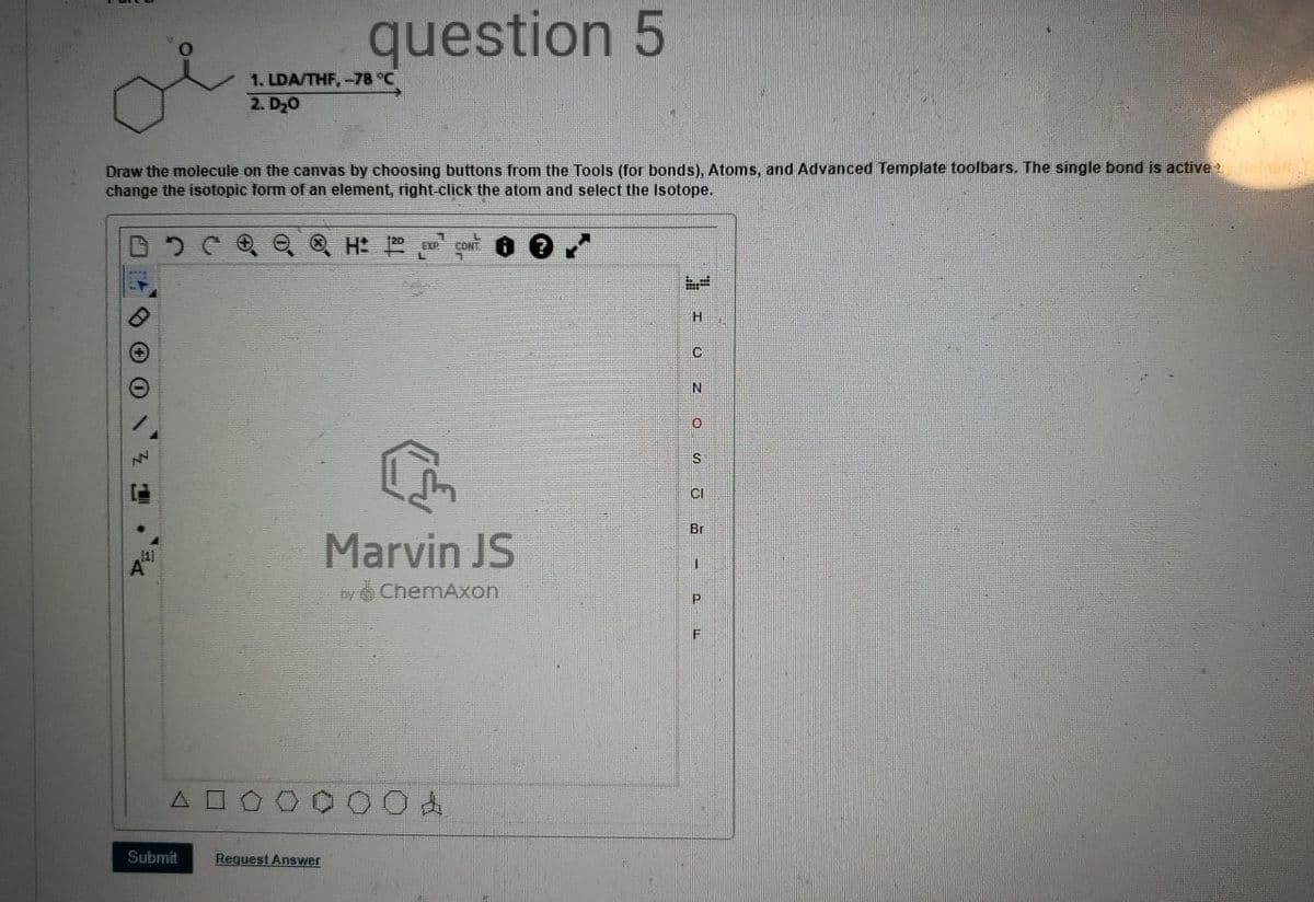 question 5
1. LDA/THF,-78 °C
2. D20
Draw the molecule on the canvas by choosing buttons from the Tools (for bonds), Atoms, and Advanced Template toolbars. The single bond is active elault
change the isotopic form of an element, right-click the atom and select the Isotope.
O, Q H
CONT
IS
CI
Br
Marvin JS
y ChemAxon
O击
Submit
Request Answer
エ 0Z os
