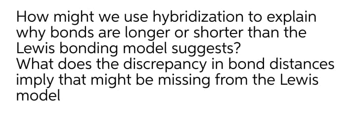 How might we use hybridization to explain
why bonds are longer or shorter than the
Lewis bonding model suggests?
What does the discrepancy in bond distances
imply that might be missing from the Lewis
model
