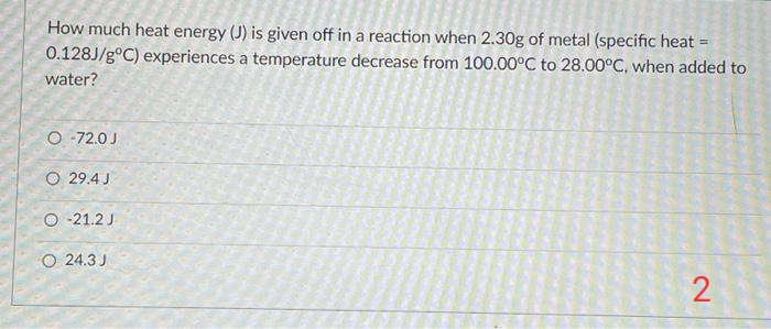 How much heat energy (J) is given off in a reaction when 2.30g of metal (specific heat =
0.128J/g°C) experiences a temperature decrease from 100.00°C to 28.00°C, when added to
water?
O -72.0 J
O 29.4 J
O -21.2 J
O 24.3 J
2
