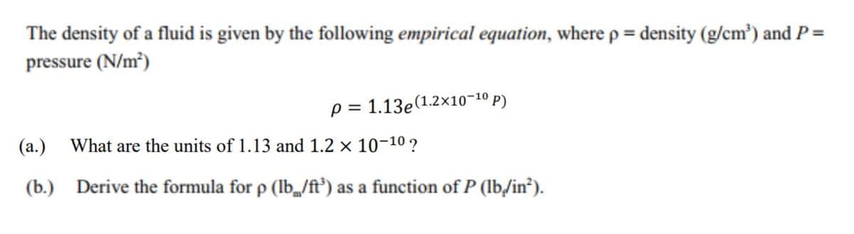 The density of a fluid is given by the following empirical equation, where p = density (g/cm³) and P=
pressure (N/m³)
p = 1.13e(1.2x10-10 p)
(a.)
What are the units of 1.13 and 1.2 × 10-10 ?
(b.) Derive the formula for p (Ib/ft°) as a function of P (Ib,/in?).
