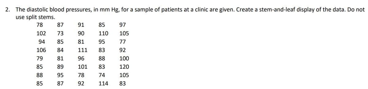 2. The diastolic blood pressures, in mm Hg, for a sample of patients at a clinic are given. Create a stem-and-leaf display of the data. Do not
use split stems.
78
87
91
85
97
102
73
90
110
105
94
85
81
95
77
106
84
111
83
92
79
81
96
88
100
85
89
101
83
120
88
95
78
74
105
85
87
92
114
83
