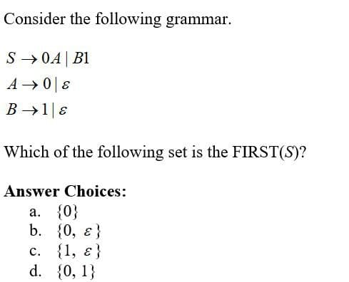 Consider the following grammar.
S → 0A| B1
A →0|8
B →1E
Which of the following set is the FIRST(S)?
Answer Choices:
a. {0}
b. {0, ɛ}
с. {1, €}
d. {0, 1}
