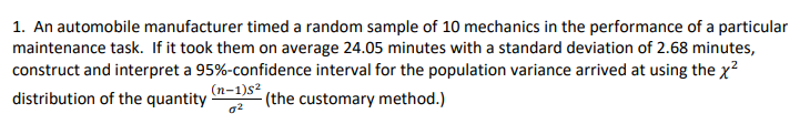 1. An automobile manufacturer timed a random sample of 10 mechanics in the performance of a particular
maintenance task. If it took them on average 24.05 minutes with a standard deviation of 2.68 minutes,
construct and interpret a 95%-confidence interval for the population variance arrived at using the x²
distribution of the quantity
(the customary method.)
(n-1)s²
02