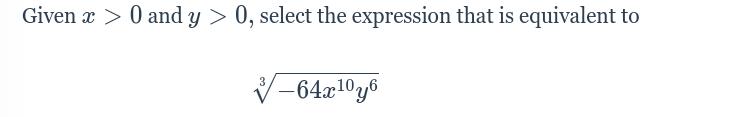 **Mathematical Expression Simplification**

**Problem Statement:**

Given \( x > 0 \) and \( y > 0 \), select the expression that is equivalent to

\[ \sqrt[3]{-64x^{10}y^6} \]

**Solution Approach:**

Let's break down the expression inside the cube root:

1. First, recognize that \(-64\) can be factored and simplified as \(-64 = (-1) \times (4^3)\).

Thus, the expression inside the cube root becomes \[ \sqrt[3]{-1 \times 4^3 \times x^{10} \times y^6} \].

2. The cube root of a product is the product of the cube roots:

\[ \sqrt[3]{-1} \times \sqrt[3]{4^3} \times \sqrt[3]{x^{10}} \times \sqrt[3]{y^6} \]

3. Simplify each term individually:

- \(\sqrt[3]{-1} = -1\)
- \(\sqrt[3]{4^3} = 4\)
- For the variable \(x\):
  \[
  \sqrt[3]{x^{10}} = x^{\frac{10}{3}}
  \]
- For the variable \(y\):
  \[
  \sqrt[3]{y^6} = y^2
  \]

4. Combine the simplified terms:

\[ -1 \times 4 \times x^{\frac{10}{3}} \times y^2 = -4x^{\frac{10}{3}}y^2\]

**Equivalent Expression:**

\[ -4x^{\frac{10}{3}}y^2 \]