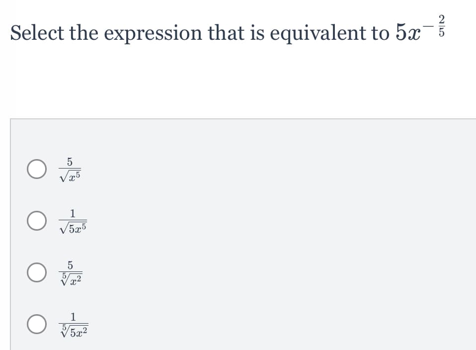 ### Problem Statement:
**Select the expression that is equivalent to \( 5x^{-\frac{2}{5}} \):**

### Multiple Choice Options:

1. \( \frac{5}{\sqrt[5]{x^5}} \)
   - Radio button for selection.
   
2. \( \frac{1}{\sqrt[5]{5x^5}} \)
   - Radio button for selection.
   
3. \( \frac{5}{\sqrt[5]{x^2}} \)
   - Radio button for selection.
   
4. \( \frac{1}{\sqrt[5]{5x^2}} \)
   - Radio button for selection.