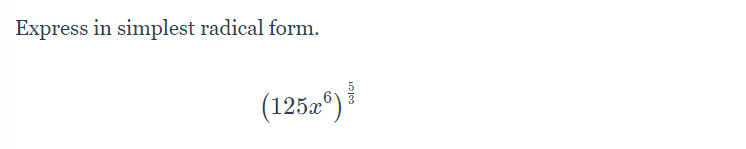 **Objective:** Express the following expression in its simplest radical form.

**Problem:**
\[ (125x^6)^{\frac{5}{3}} \]

**Explanation:**

To simplify the expression \((125x^6)^{\frac{5}{3}}\), we need to follow the steps below:

1. **Break down the base terms:**
   - \(125\) and \(x^6\) are the base terms.

2. **Express the number 125 as a power of a number:**
   - Notice that \(125 = 5^3\).

3. **Substitute in the expression:**
   - Replace \(125\) with \(5^3\).

This changes the expression to:
\[ ((5^3)x^6)^{\frac{5}{3}} \]

4. **Distribute the exponent \(\frac{5}{3}\) to both factors inside the parenthesis:**
   - Apply the power rule of exponents: \((a \cdot b)^c = a^c \cdot b^c\).

Therefore:
\[ (5^3)^{\frac{5}{3}} \cdot (x^6)^{\frac{5}{3}} \]

5. **Simplify each part:**
   - Recall the power rule \((a^m)^n = a^{m \cdot n}\):
     - \((5^3)^{\frac{5}{3}} = 5^{3 \cdot \frac{5}{3}} = 5^5\).
     - \((x^6)^{\frac{5}{3}} = x^{6 \cdot \frac{5}{3}} = x^{10}\).

Finally, the expression becomes:
\[ 5^5 \cdot x^{10} \]

**Conclusion:**
\[ (125x^6)^{\frac{5}{3}} = 5^5 \cdot x^{10} \]

So, the expression in its simplest radical form is \(5^5 x^{10}\).