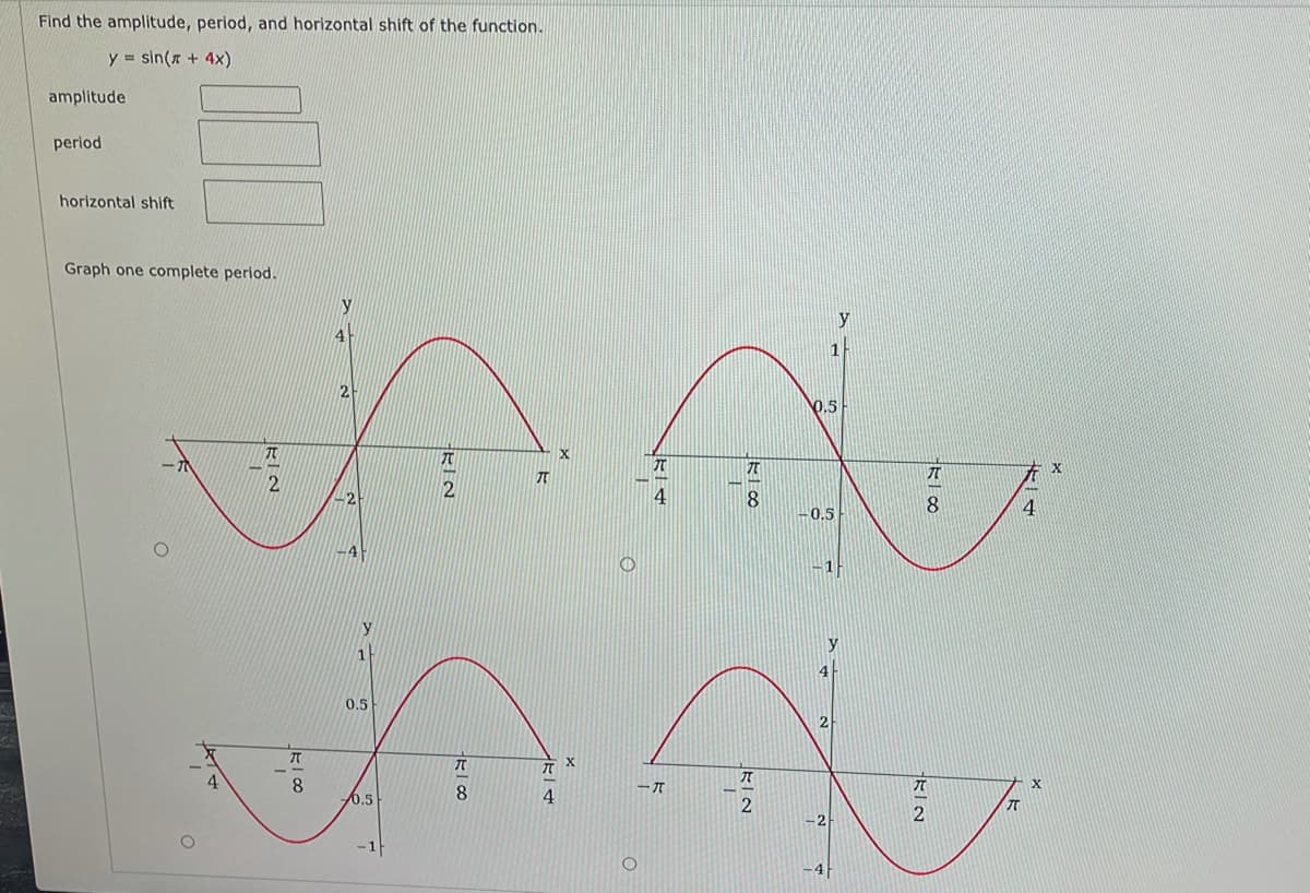 Find the amplitude, period, and horizontal shift of the function.
y sin(x + 4x)
amplitude
period
horizontal shift
Graph one complete period.
y
4
0.5
ーホ
-2
4
8.
4
-0.5
4
y
y
0.5
2
8
ーT
6.5
8
4
π
2
-2
-4
