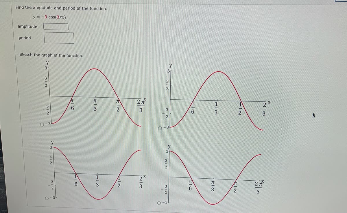 Find the amplitude and period of the function.
y = -3 cos(3x)
amplitude
period
Sketch the graph of the function.
y
3
3r
3
3
2元
6.
3
3
3
O-3
y
27
2

