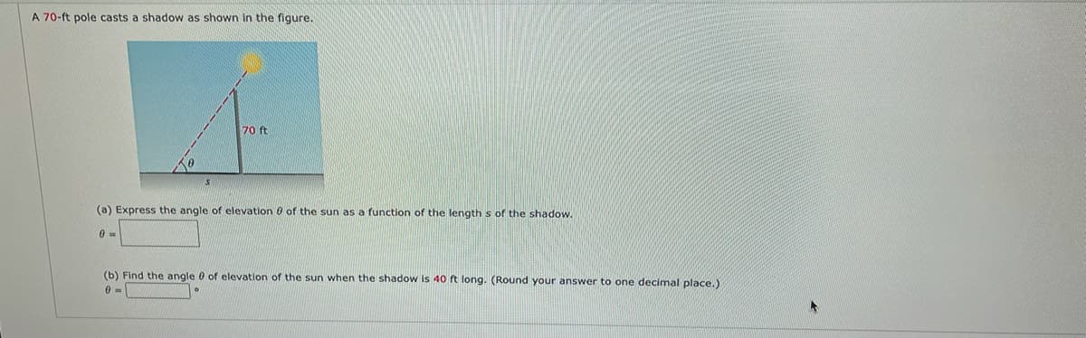 A 70-ft pole casts a shadow as shown in the figure.
70 ft
S
(a) Express the angle of elevation of the sun as a function of the lengths of the shadow.
0 =
(b) Find the angle of elevation of the sun when the shadow is 40 ft long. (Round your answer to one decimal place.)
0=