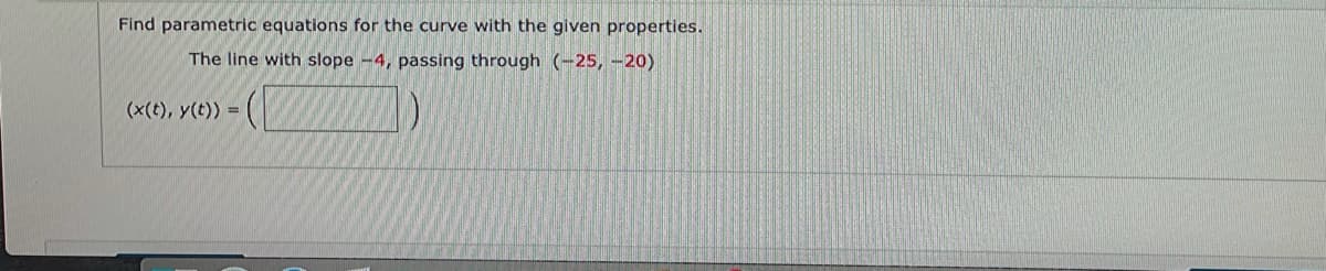 Find parametric equations for the curve with the given properties.
The line with slope -4, passing through (-25, -20)
(x(t), y(t)) =