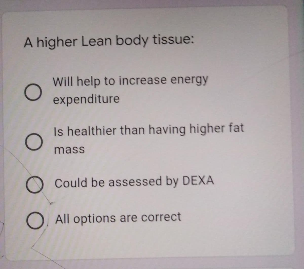 A higher Lean body tissue:
Will help to increase energy
expenditure
Is healthier than having higher fat
mass
O Could be assessed by DEXA
O All options are correct
