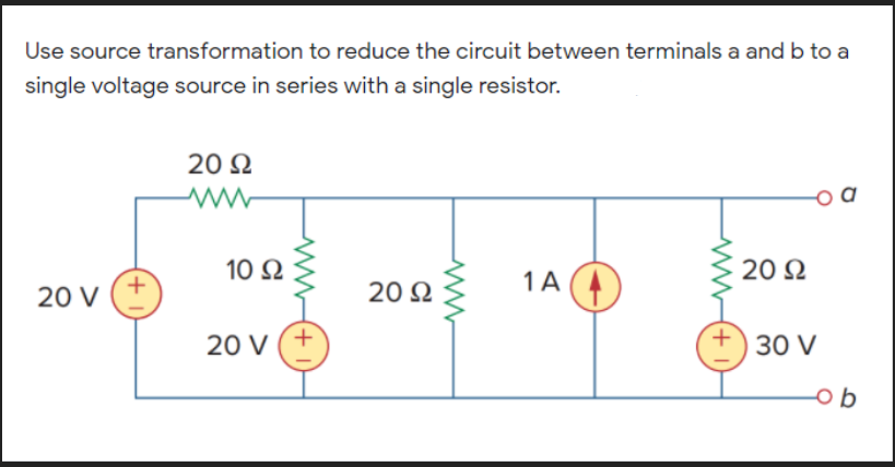 Use source transformation to reduce the circuit between terminals a and b to a
single voltage source in series with a single resistor.
20 N
+
20 V
10 2
1A (
20 N
20 N
20 V
30 V
ob
+
