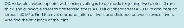 Q3: A double riveted lap joint with chain riveting is to be made for joining two plates 10 mm
thick. The allowable stresses are: tensile stress = 80 MPa ; shear stress= 50 MPa and bearing
stress= 60 MPa. Find the rivet diameter, pitch of rivets and distance between rows of rivets.
Also find the efficiency of the joint.
